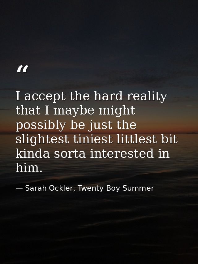 I accept the hard reality that I maybe might possibly be just the slightest tiniest littlest bit kinda sorta interested  — Sarah Ockler, Twenty Boy Summer