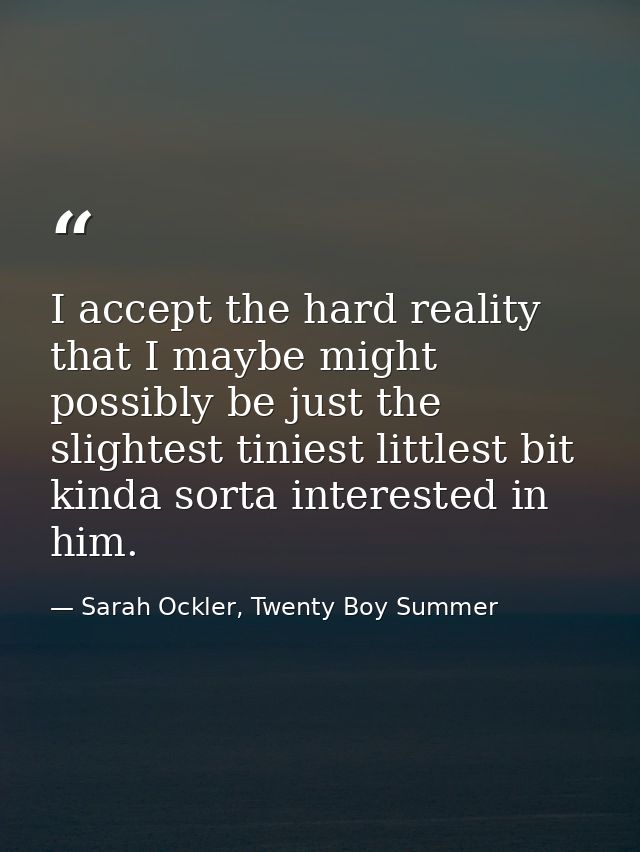 I accept the hard reality that I maybe might possibly be just the slightest tiniest littlest bit kinda sorta interested  — Sarah Ockler, Twenty Boy Summer