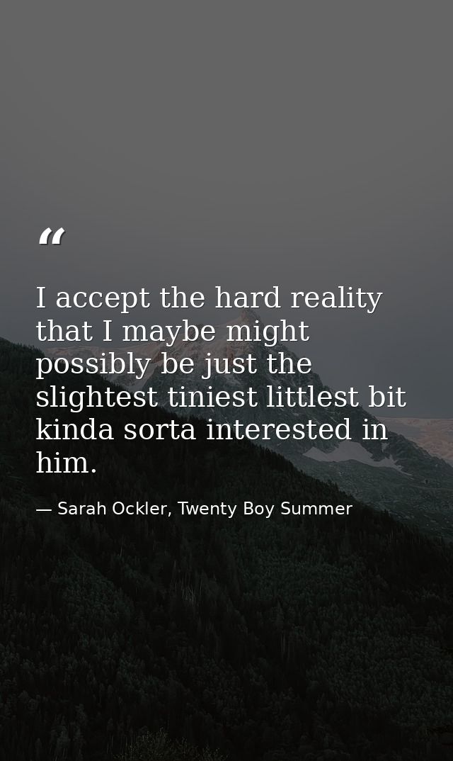I accept the hard reality that I maybe might possibly be just the slightest tiniest littlest bit kinda sorta interested  — Sarah Ockler, Twenty Boy Summer