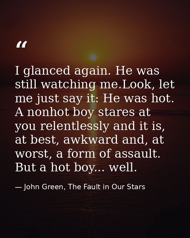 I glanced again. He was still watching me.Look, let me just say it: He was hot. A nonhot boy stares at you relentlessly  — John Green, The Fault in Our Stars