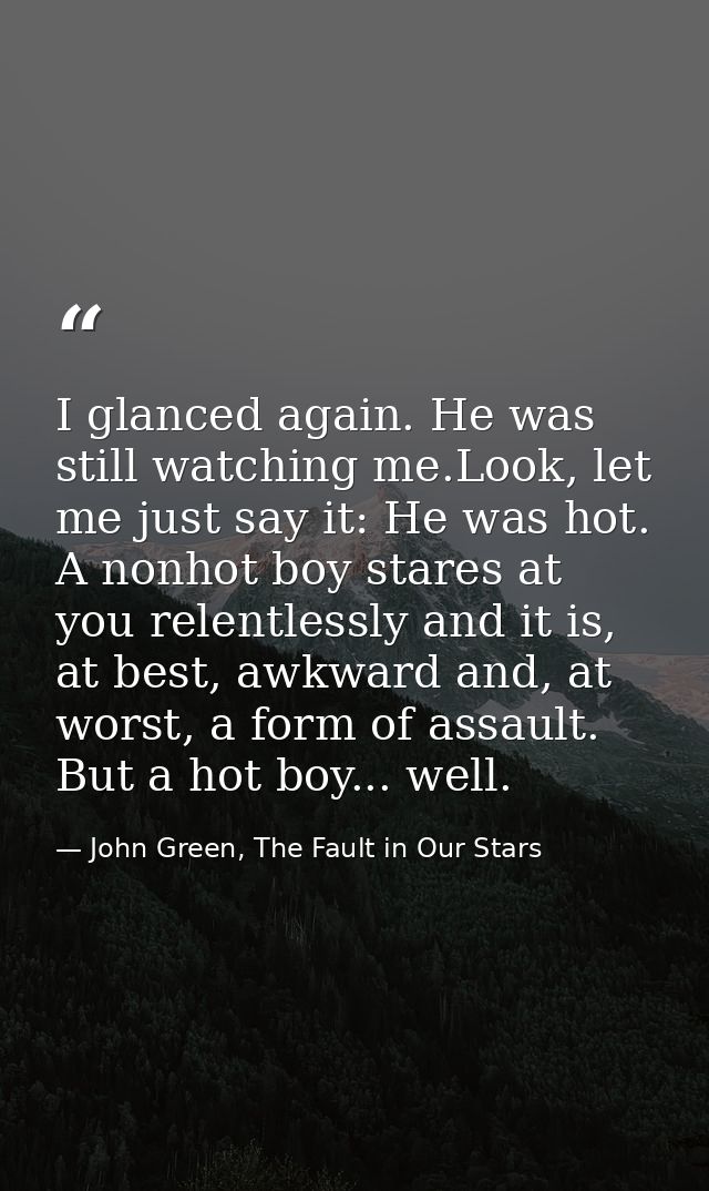I glanced again. He was still watching me.Look, let me just say it: He was hot. A nonhot boy stares at you relentlessly  — John Green, The Fault in Our Stars