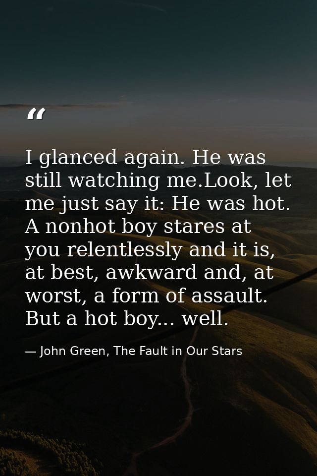 I glanced again. He was still watching me.Look, let me just say it: He was hot. A nonhot boy stares at you relentlessly  — John Green, The Fault in Our Stars