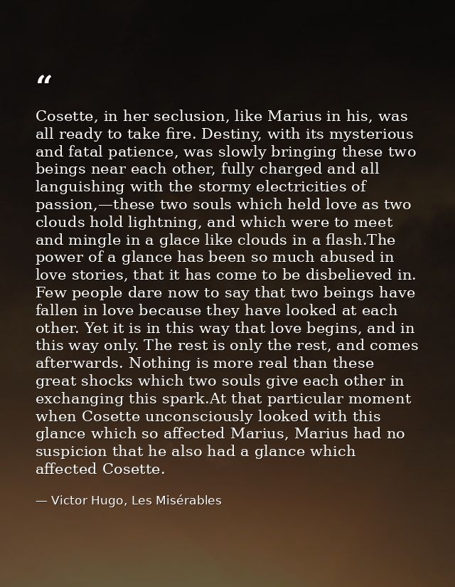 Cosette, in her seclusion, like Marius in his, was all ready to take fire. Destiny, with its mysterious and fatal patien — Victor Hugo, Les Misérables
