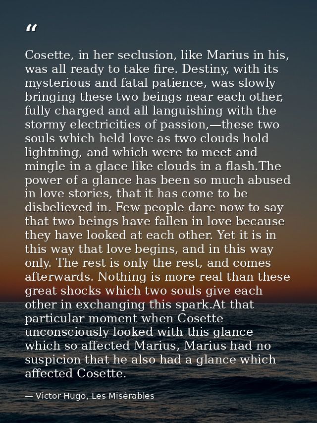 Cosette, in her seclusion, like Marius in his, was all ready to take fire. Destiny, with its mysterious and fatal patien — Victor Hugo, Les Misérables