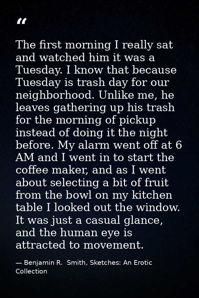 The first morning I really sat and watched him it was a Tuesday. I know that because Tuesday is trash day for our neighb — Benjamin R.  Smith, Sketches: An Erotic Collection