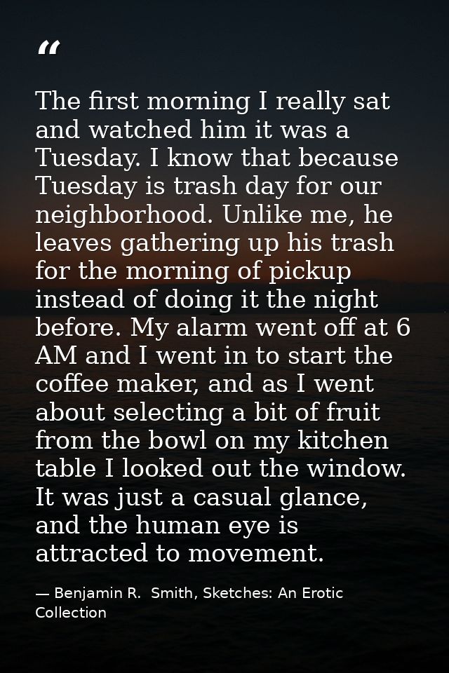 The first morning I really sat and watched him it was a Tuesday. I know that because Tuesday is trash day for our neighb — Benjamin R.  Smith, Sketches: An Erotic Collection