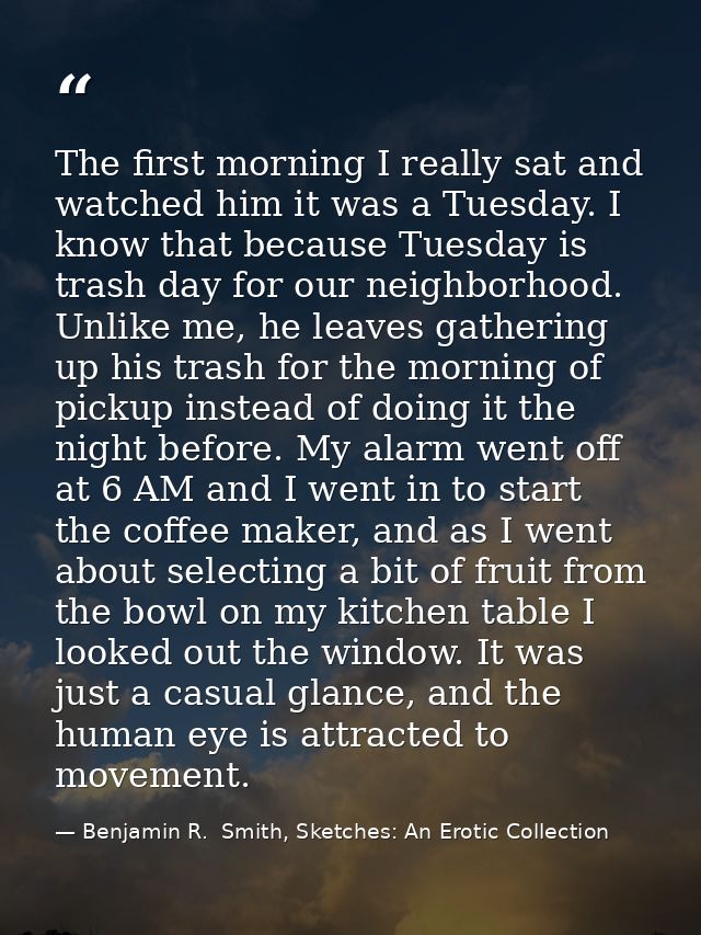 The first morning I really sat and watched him it was a Tuesday. I know that because Tuesday is trash day for our neighb — Benjamin R.  Smith, Sketches: An Erotic Collection