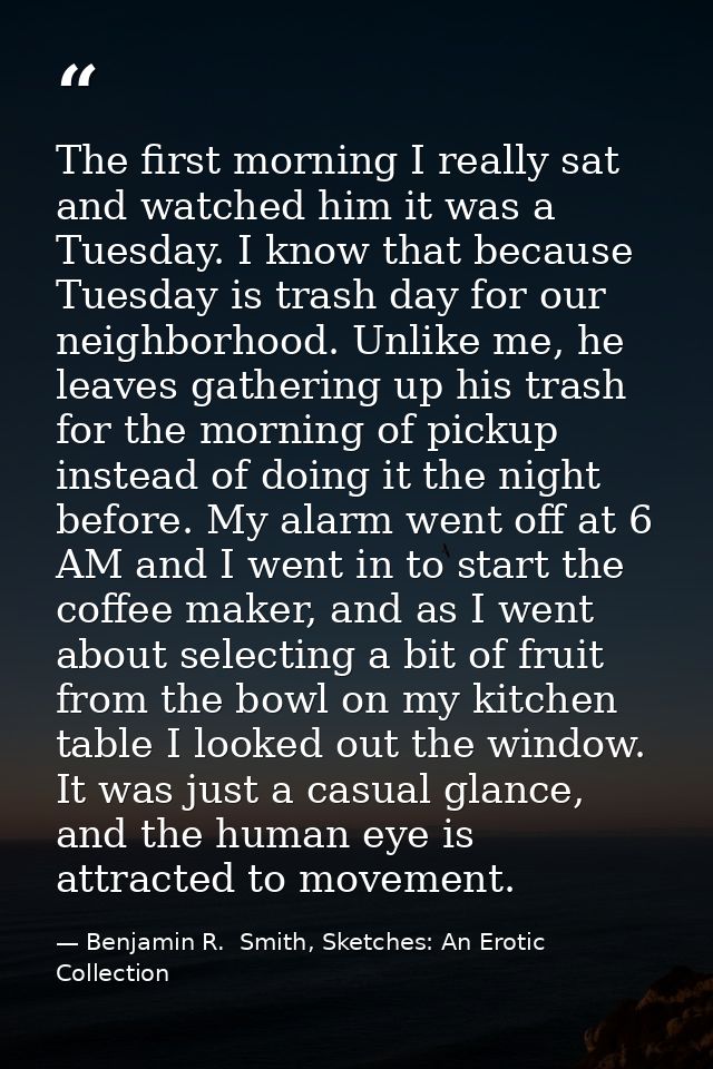 The first morning I really sat and watched him it was a Tuesday. I know that because Tuesday is trash day for our neighb — Benjamin R.  Smith, Sketches: An Erotic Collection