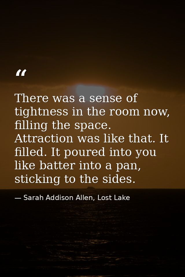 There was a sense of tightness in the room now, filling the space. Attraction was like that. It filled. It poured into y — Sarah Addison Allen, Lost Lake