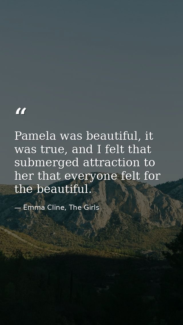 Pamela was beautiful, it was true, and I felt that submerged attraction to her that everyone felt for the beautiful. — Emma Cline, The Girls