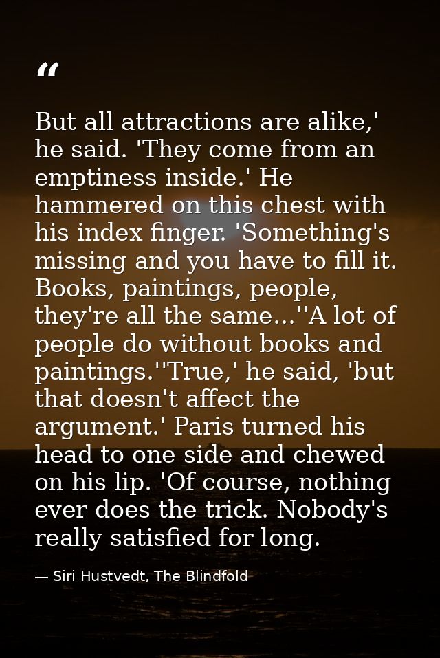 But all attractions are alike,' he said. 'They come from an emptiness inside.' He hammered on this chest with his index  — Siri Hustvedt, The Blindfold