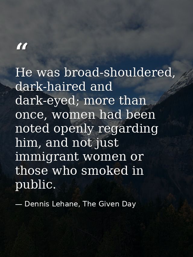 He was broad-shouldered, dark-haired and dark-eyed; more than once, women had been noted openly regarding him, and not j — Dennis Lehane, The Given Day