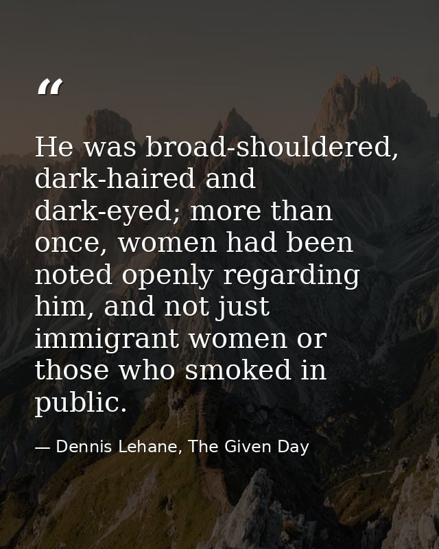 He was broad-shouldered, dark-haired and dark-eyed; more than once, women had been noted openly regarding him, and not j — Dennis Lehane, The Given Day