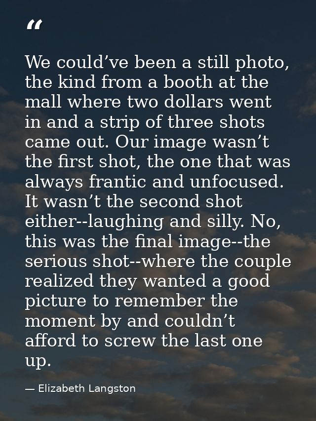 We could’ve been a still photo, the kind from a booth at the mall where two dollars went in and a strip of three shots c — Elizabeth Langston