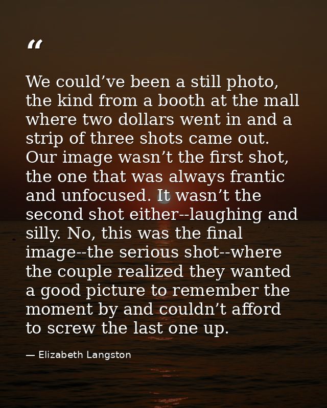 We could’ve been a still photo, the kind from a booth at the mall where two dollars went in and a strip of three shots c — Elizabeth Langston