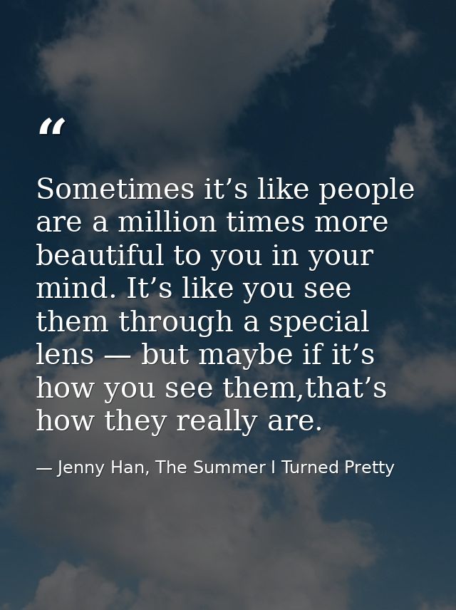 Sometimes it’s like people are a million times more beautiful to you in your mind. It’s like you see them through a spec — Jenny Han, The Summer I Turned Pretty