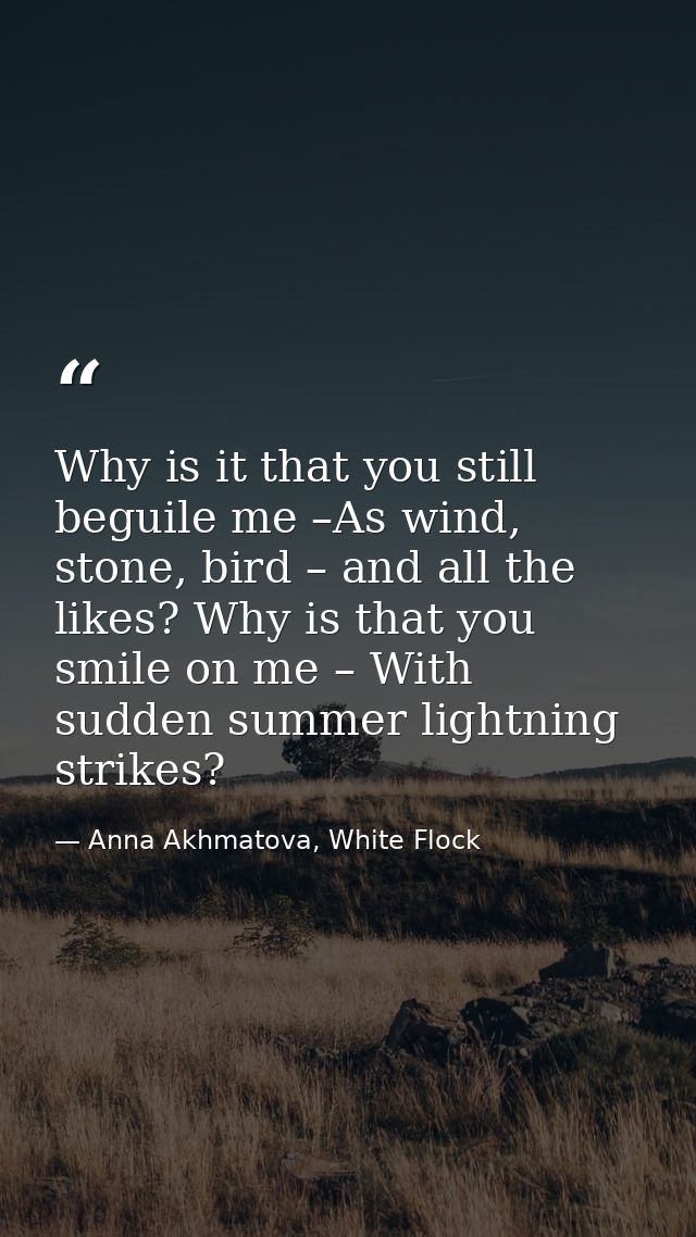 Why is it that you still beguile me –As wind, stone, bird – and all the likes? Why is that you smile on me – With sudden — Anna Akhmatova, White Flock