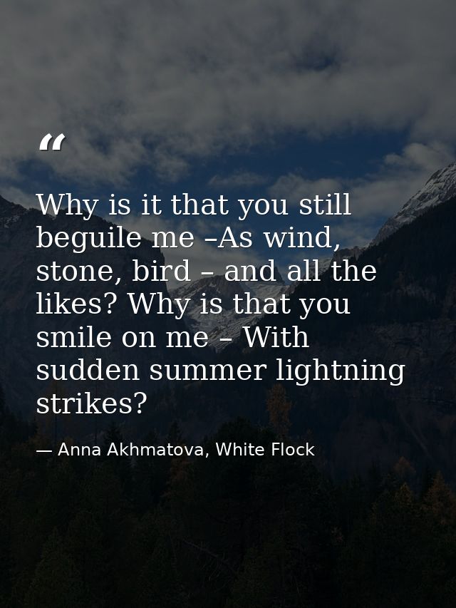 Why is it that you still beguile me –As wind, stone, bird – and all the likes? Why is that you smile on me – With sudden — Anna Akhmatova, White Flock