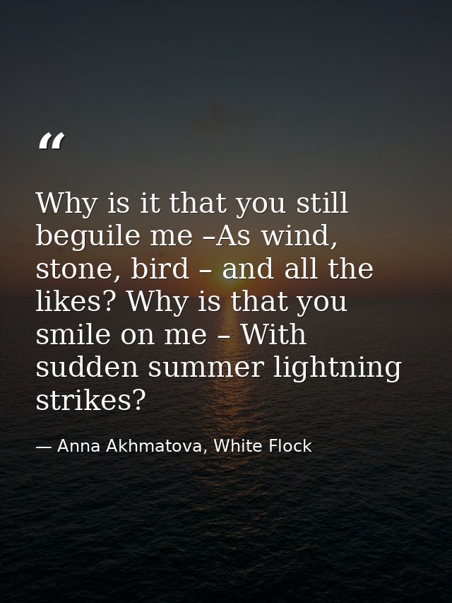 Why is it that you still beguile me –As wind, stone, bird – and all the likes? Why is that you smile on me – With sudden — Anna Akhmatova, White Flock