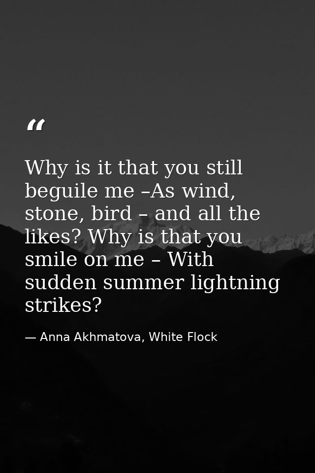 Why is it that you still beguile me –As wind, stone, bird – and all the likes? Why is that you smile on me – With sudden — Anna Akhmatova, White Flock