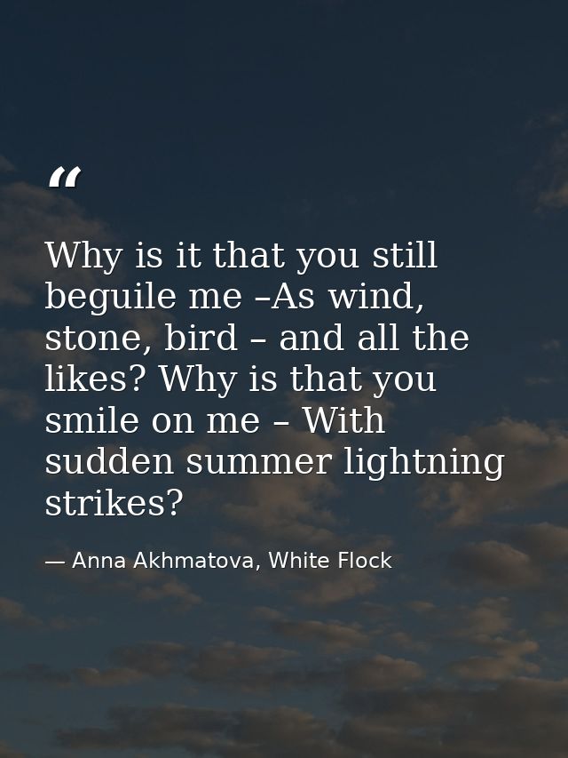 Why is it that you still beguile me –As wind, stone, bird – and all the likes? Why is that you smile on me – With sudden — Anna Akhmatova, White Flock