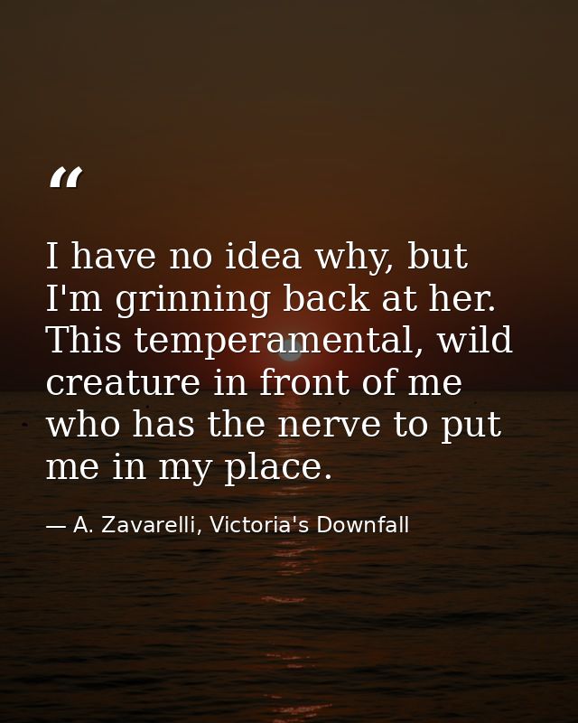 I have no idea why, but I'm grinning back at her. This temperamental, wild creature in front of me who has the nerve to  — A. Zavarelli, Victoria's Downfall