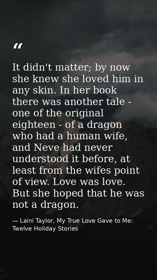 It didn't matter; by now she knew she loved him in any skin. In her book there was another tale - one of the original ei — Laini Taylor, My True Love Gave to Me: Twelve Holiday Stories