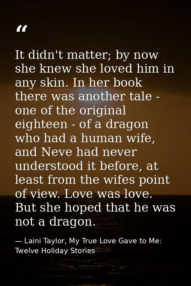 It didn't matter; by now she knew she loved him in any skin. In her book there was another tale - one of the original ei — Laini Taylor, My True Love Gave to Me: Twelve Holiday Stories