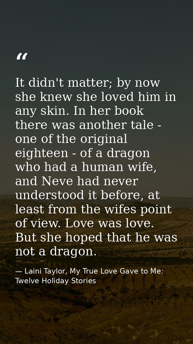 It didn't matter; by now she knew she loved him in any skin. In her book there was another tale - one of the original ei — Laini Taylor, My True Love Gave to Me: Twelve Holiday Stories