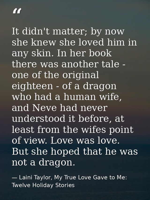 It didn't matter; by now she knew she loved him in any skin. In her book there was another tale - one of the original ei — Laini Taylor, My True Love Gave to Me: Twelve Holiday Stories