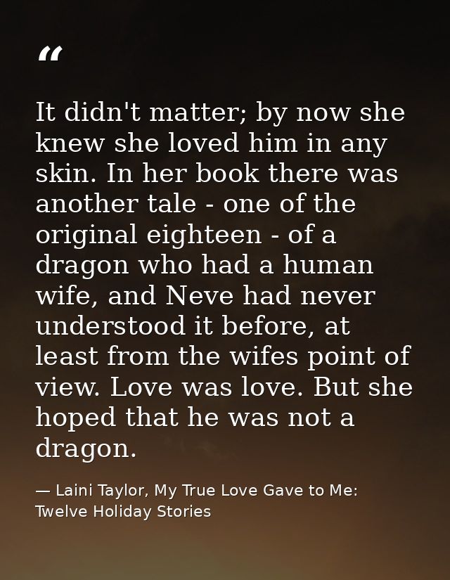 It didn't matter; by now she knew she loved him in any skin. In her book there was another tale - one of the original ei — Laini Taylor, My True Love Gave to Me: Twelve Holiday Stories