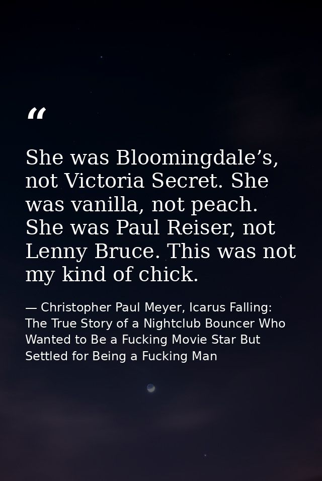 She was Bloomingdale’s, not Victoria Secret. She was vanilla, not peach. She was Paul Reiser, not Lenny Bruce. This was  — Christopher Paul Meyer, Icarus Falling: The True Story of a Nightclub Bouncer Who Wanted to Be a Fucking Movie Star But Settled for Being a Fucking Man