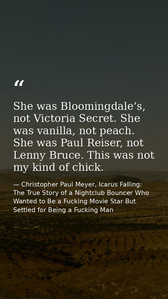 She was Bloomingdale’s, not Victoria Secret. She was vanilla, not peach. She was Paul Reiser, not Lenny Bruce. This was  — Christopher Paul Meyer, Icarus Falling: The True Story of a Nightclub Bouncer Who Wanted to Be a Fucking Movie Star But Settled for Being a Fucking Man