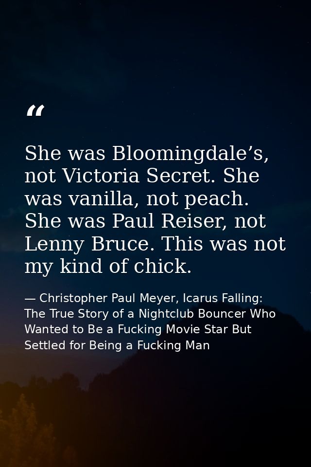 She was Bloomingdale’s, not Victoria Secret. She was vanilla, not peach. She was Paul Reiser, not Lenny Bruce. This was  — Christopher Paul Meyer, Icarus Falling: The True Story of a Nightclub Bouncer Who Wanted to Be a Fucking Movie Star But Settled for Being a Fucking Man