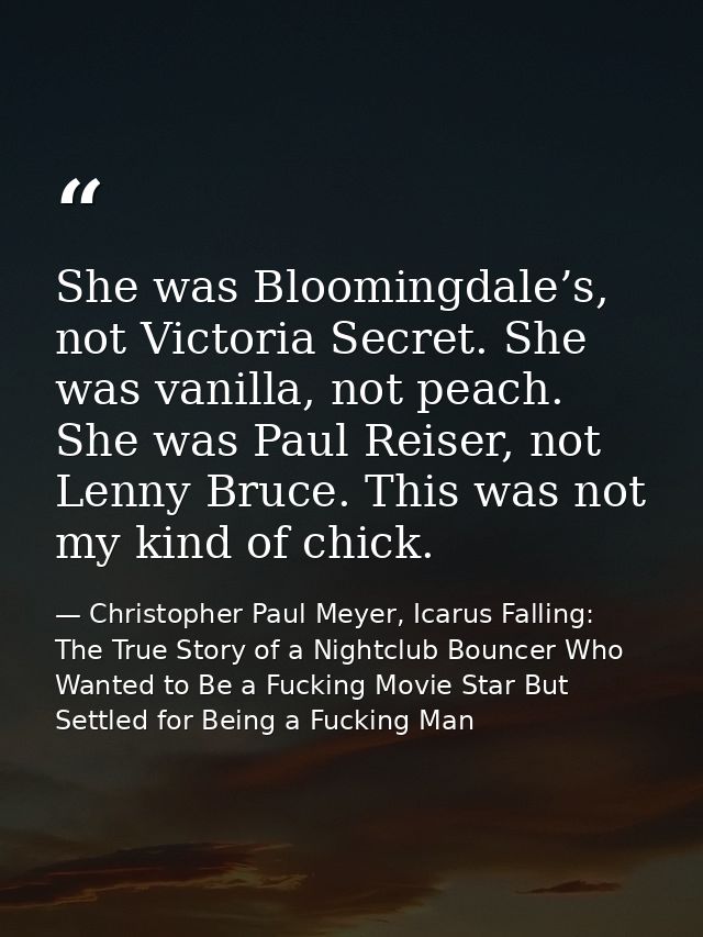She was Bloomingdale’s, not Victoria Secret. She was vanilla, not peach. She was Paul Reiser, not Lenny Bruce. This was  — Christopher Paul Meyer, Icarus Falling: The True Story of a Nightclub Bouncer Who Wanted to Be a Fucking Movie Star But Settled for Being a Fucking Man
