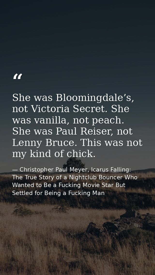 She was Bloomingdale’s, not Victoria Secret. She was vanilla, not peach. She was Paul Reiser, not Lenny Bruce. This was  — Christopher Paul Meyer, Icarus Falling: The True Story of a Nightclub Bouncer Who Wanted to Be a Fucking Movie Star But Settled for Being a Fucking Man