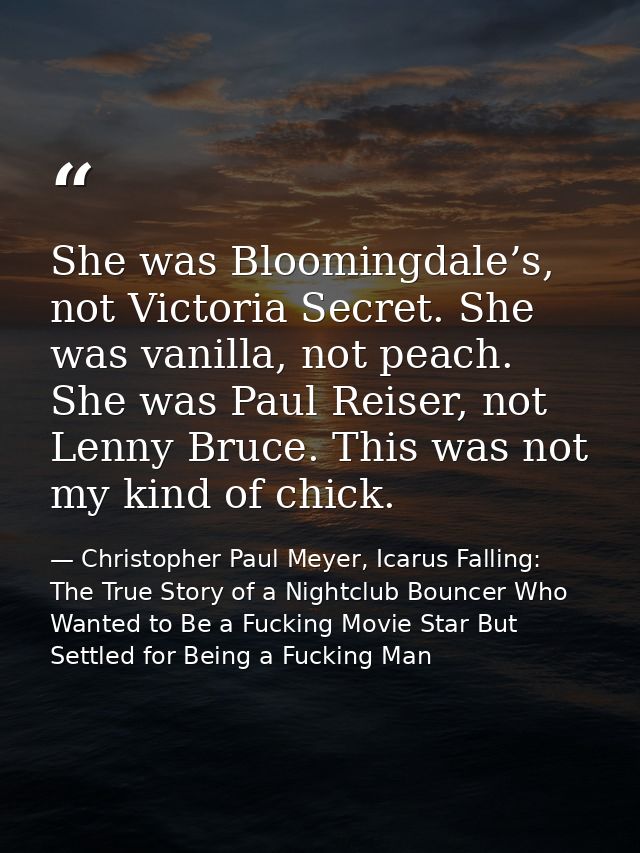She was Bloomingdale’s, not Victoria Secret. She was vanilla, not peach. She was Paul Reiser, not Lenny Bruce. This was  — Christopher Paul Meyer, Icarus Falling: The True Story of a Nightclub Bouncer Who Wanted to Be a Fucking Movie Star But Settled for Being a Fucking Man