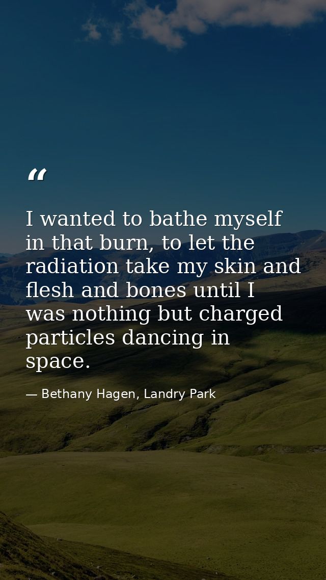 I wanted to bathe myself in that burn, to let the radiation take my skin and flesh and bones until I was nothing but cha — Bethany Hagen, Landry Park
