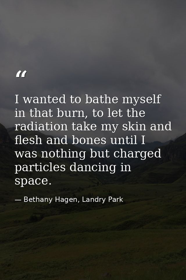 I wanted to bathe myself in that burn, to let the radiation take my skin and flesh and bones until I was nothing but cha — Bethany Hagen, Landry Park