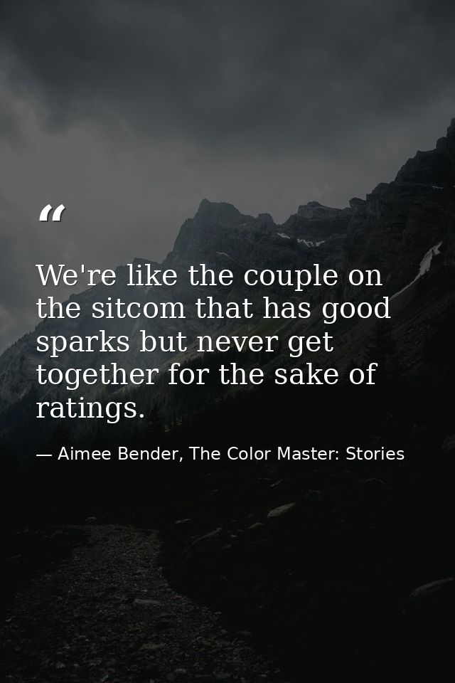 We're like the couple on the sitcom that has good sparks but never get together for the sake of ratings. — Aimee Bender, The Color Master: Stories