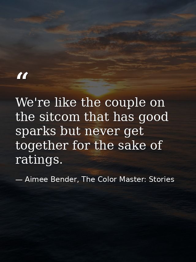 We're like the couple on the sitcom that has good sparks but never get together for the sake of ratings. — Aimee Bender, The Color Master: Stories