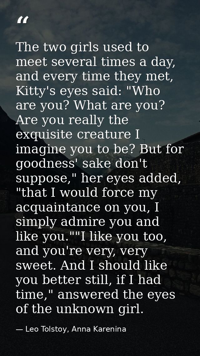 The two girls used to meet several times a day, and every time they met, Kitty's eyes said: "Who are you? What are you?  — Leo Tolstoy, Anna Karenina