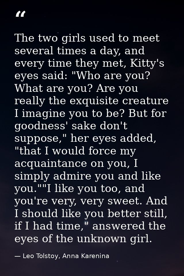 The two girls used to meet several times a day, and every time they met, Kitty's eyes said: "Who are you? What are you?  — Leo Tolstoy, Anna Karenina