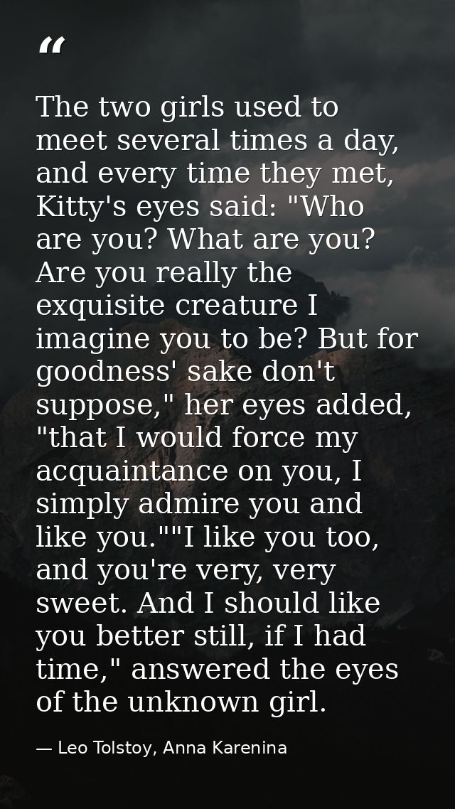 The two girls used to meet several times a day, and every time they met, Kitty's eyes said: "Who are you? What are you?  — Leo Tolstoy, Anna Karenina