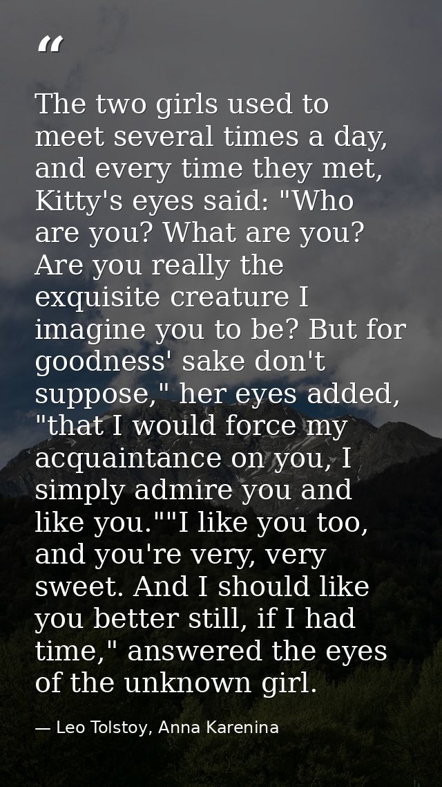 The two girls used to meet several times a day, and every time they met, Kitty's eyes said: "Who are you? What are you?  — Leo Tolstoy, Anna Karenina