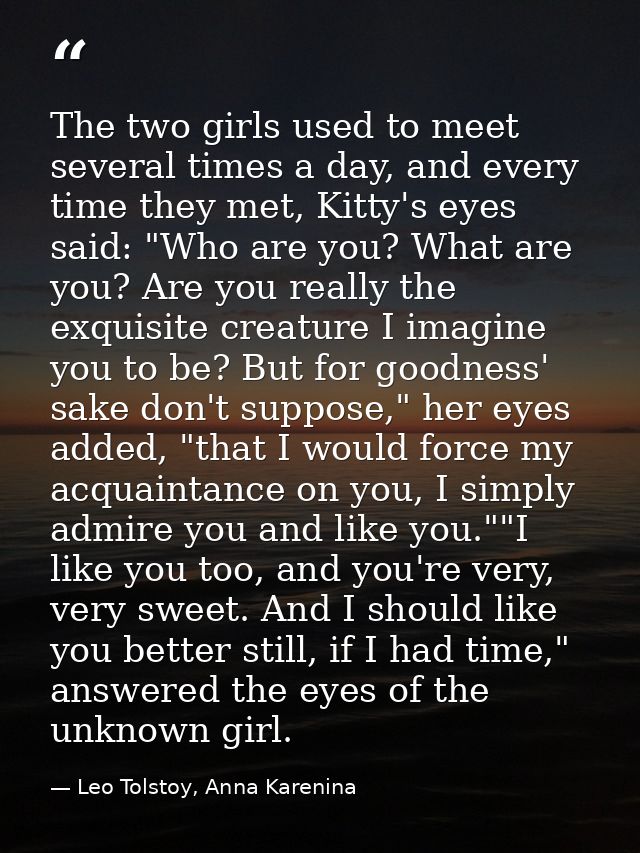 The two girls used to meet several times a day, and every time they met, Kitty's eyes said: "Who are you? What are you?  — Leo Tolstoy, Anna Karenina