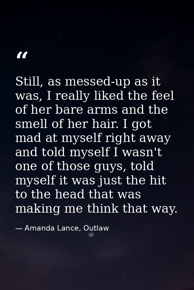 Still, as messed-up as it was, I really liked the feel of her bare arms and the smell of her hair. I got mad at myself r — Amanda Lance, Outlaw
