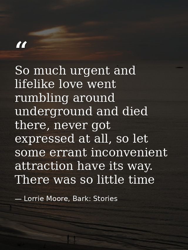 So much urgent and lifelike love went rumbling around underground and died there, never got expressed at all, so let som — Lorrie Moore, Bark: Stories