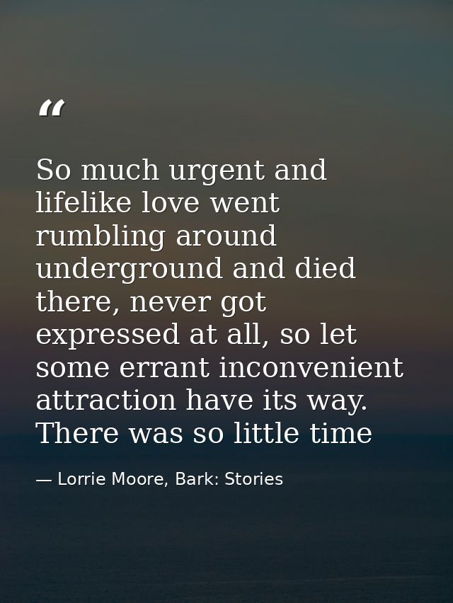 So much urgent and lifelike love went rumbling around underground and died there, never got expressed at all, so let som — Lorrie Moore, Bark: Stories