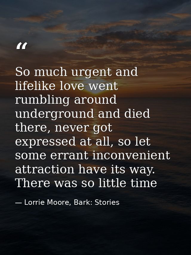 So much urgent and lifelike love went rumbling around underground and died there, never got expressed at all, so let som — Lorrie Moore, Bark: Stories